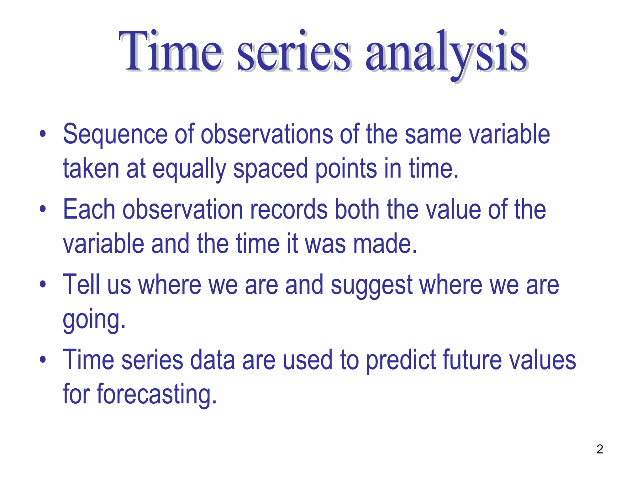 • Sequence of observations of the same variable
  taken at equally spaced points in time.
• Each observation records both the value of the
  variable and the time it was made.
• Tell us where we are and suggest where we are
  going.
• Time series data are used to predict future values
  for forecasting.
                                                       2
 