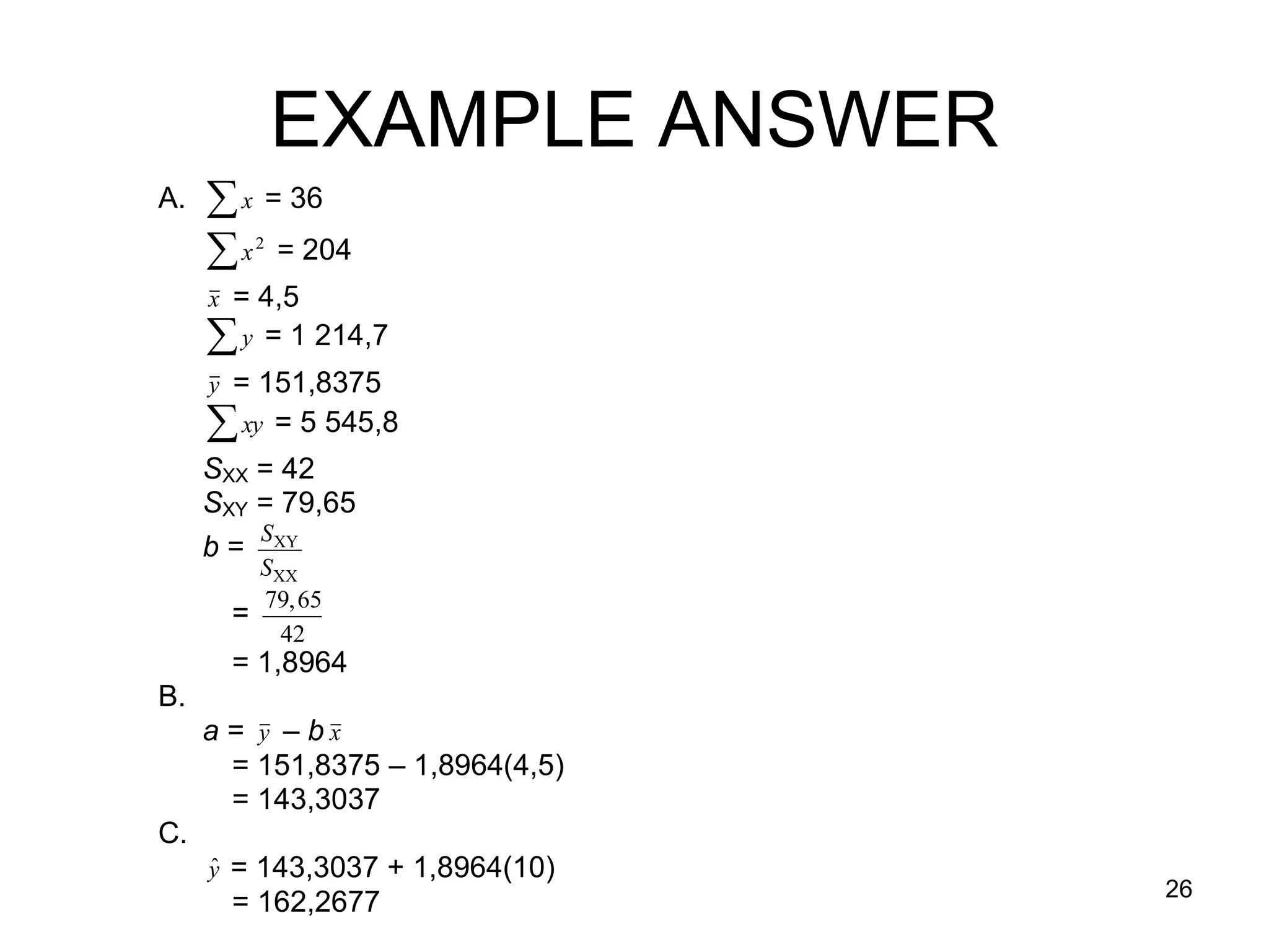 EXAMPLE ANSWER
     A.    x = 36
           x = 204
                2


          x = 4,5

           y = 1 214,7

          y = 151,8375

           xy = 5 545,8

          SXX = 42

          SXY = 79,65
            S
          b = XY
              SXX
              79,65
            =
                42
          = 1,8964
     B.
      a = y – b x
            = 151,8375 – 1,8964(4,5)
            = 143,3037
     
     C.    
          ˆ
          y = 143,3037 + 1,8964(10)
                                       26
            = 162,2677
 