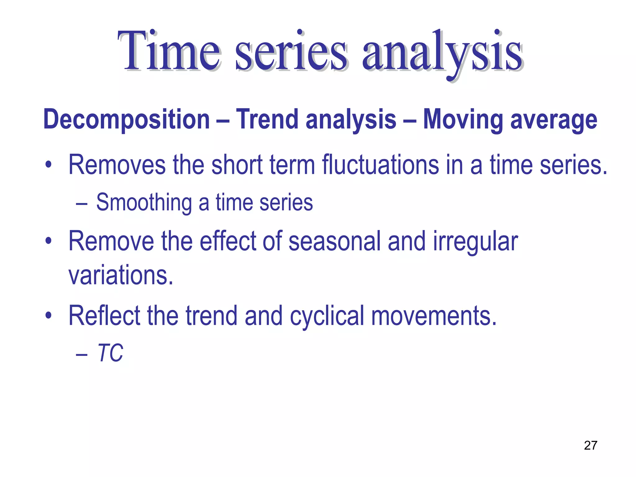 Decomposition – Trend analysis – Moving average
• Removes the short term fluctuations in a time series.
   – Smoothing a time series
• Remove the effect of seasonal and irregular
  variations.
• Reflect the trend and cyclical movements.
   – TC


                                                    27
 