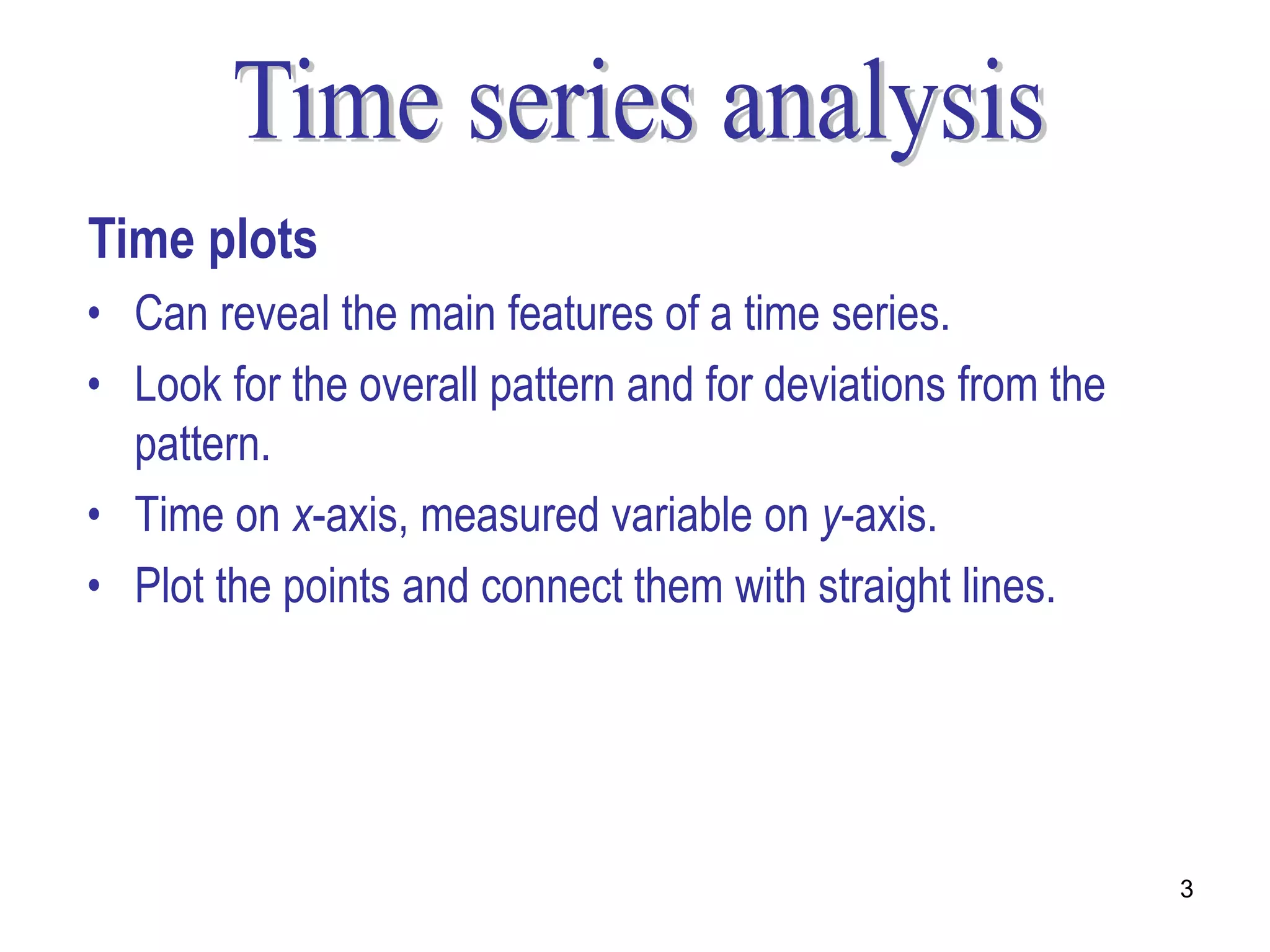 Time plots
• Can reveal the main features of a time series.
• Look for the overall pattern and for deviations from the
  pattern.
• Time on x-axis, measured variable on y-axis.
• Plot the points and connect them with straight lines.




                                                             3
 