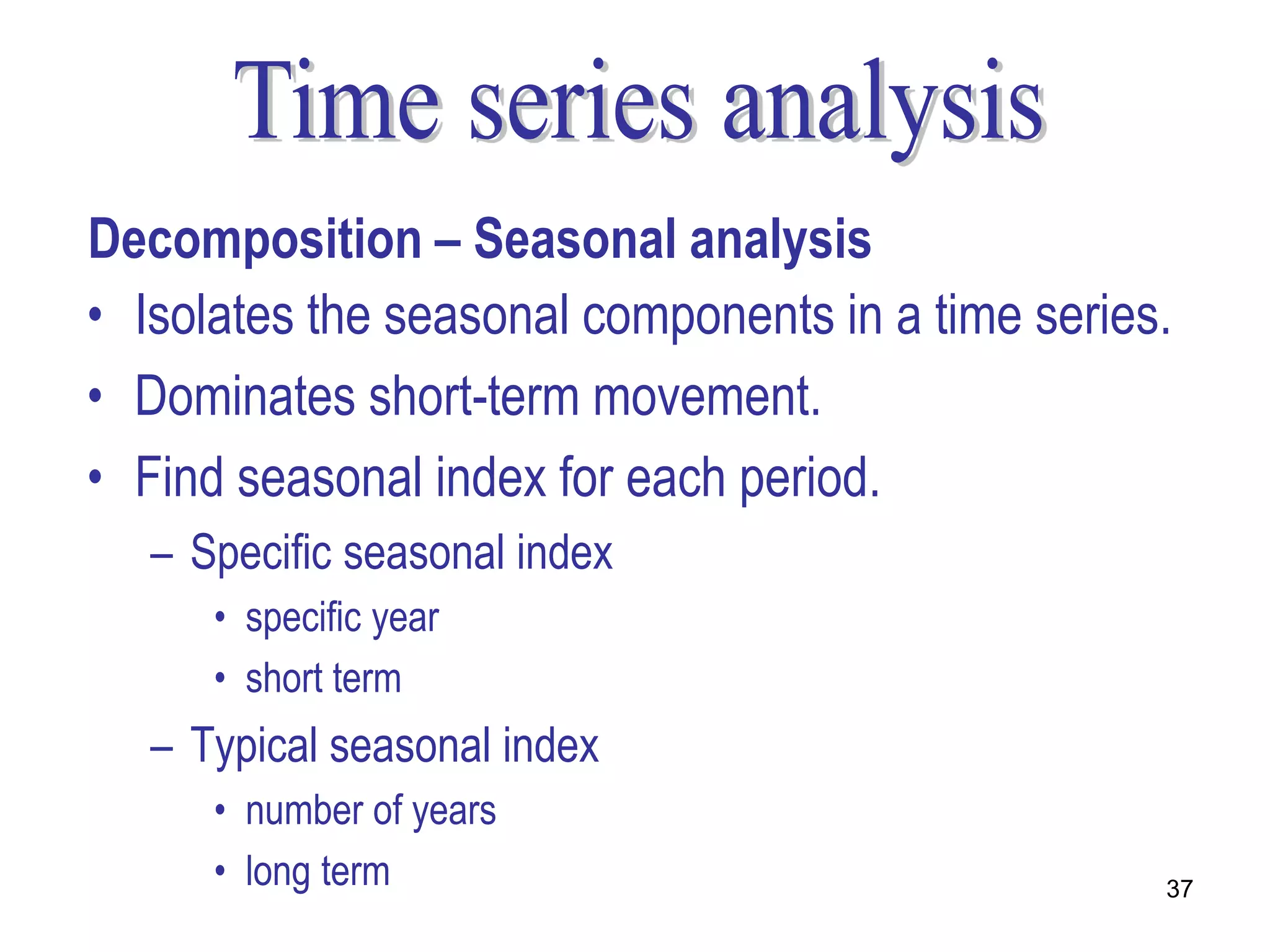 Decomposition – Seasonal analysis
• Isolates the seasonal components in a time series.
• Dominates short-term movement.
• Find seasonal index for each period.
   – Specific seasonal index
      • specific year
      • short term
   – Typical seasonal index
      • number of years
      • long term                                  37
 