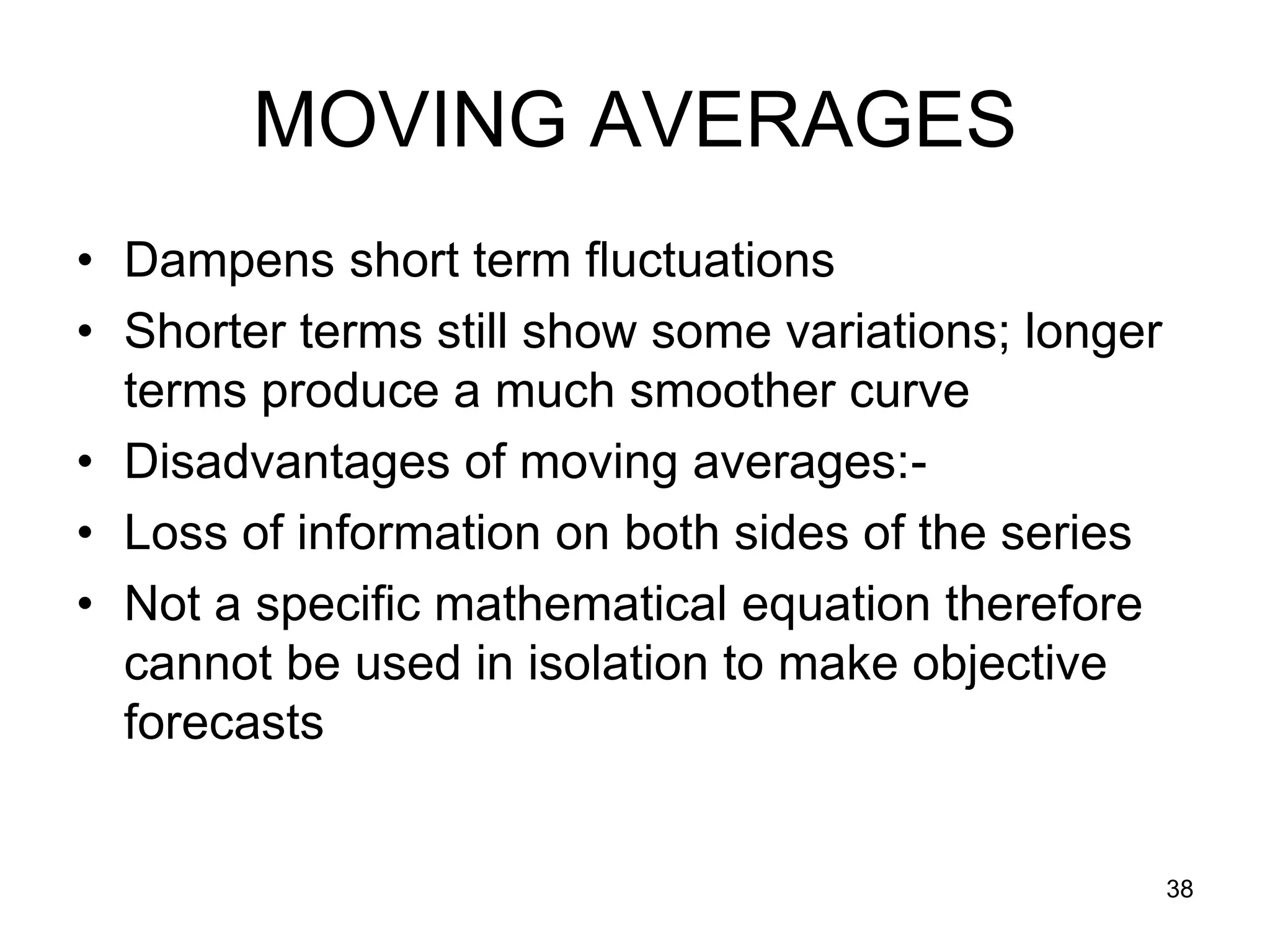 MOVING AVERAGES
• Dampens short term fluctuations
• Shorter terms still show some variations; longer
  terms produce a much smoother curve
• Disadvantages of moving averages:-
• Loss of information on both sides of the series
• Not a specific mathematical equation therefore
  cannot be used in isolation to make objective
  forecasts


                                                     38
 