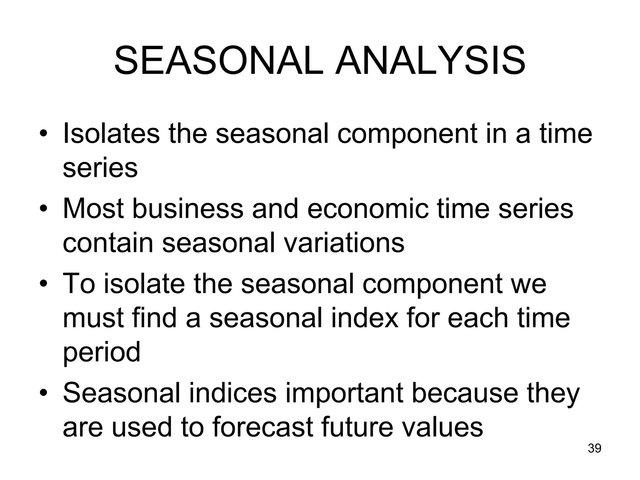 SEASONAL ANALYSIS
• Isolates the seasonal component in a time
  series
• Most business and economic time series
  contain seasonal variations
• To isolate the seasonal component we
  must find a seasonal index for each time
  period
• Seasonal indices important because they
  are used to forecast future values
                                          39
 