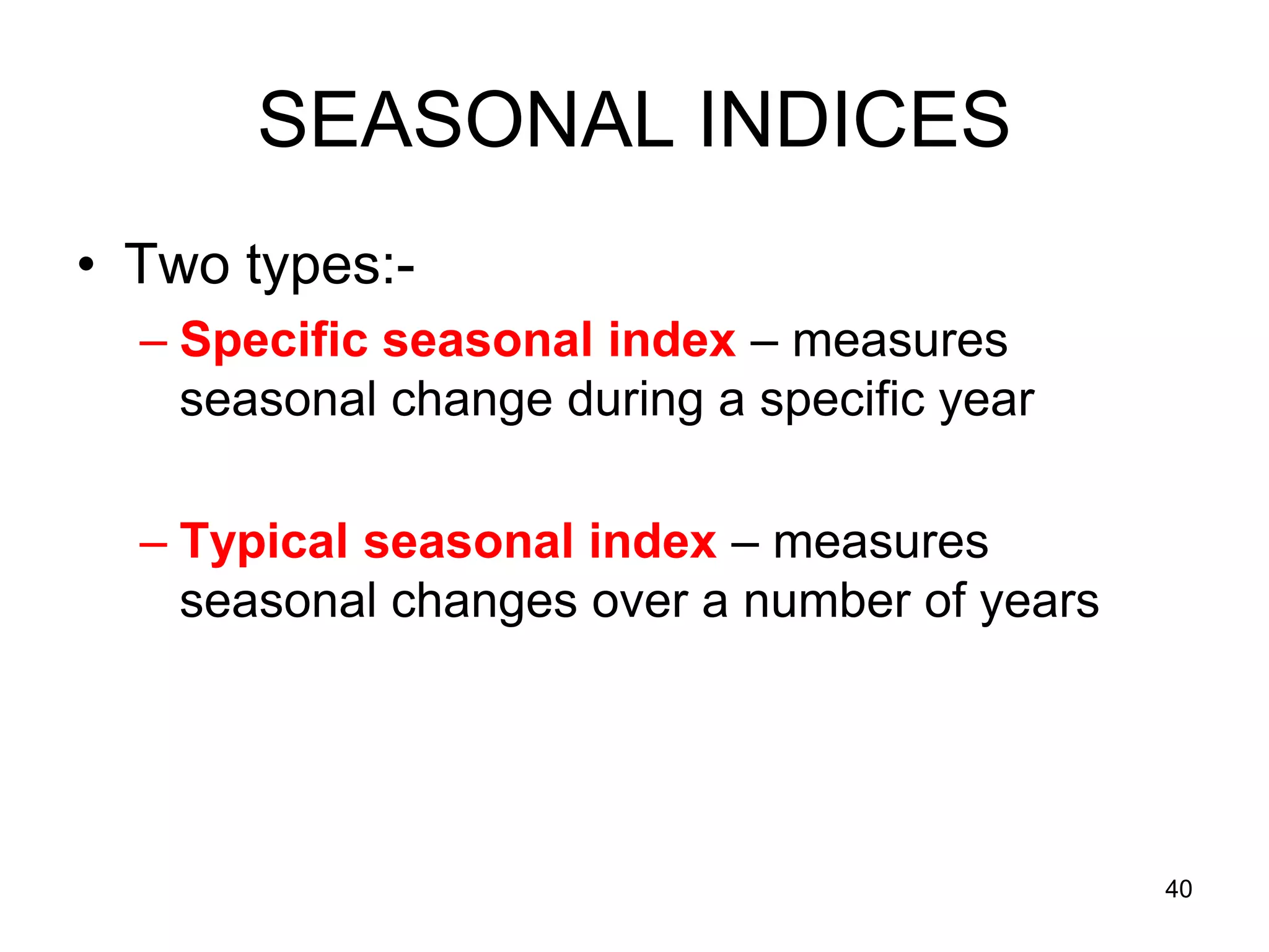 SEASONAL INDICES
• Two types:-
  – Specific seasonal index – measures
    seasonal change during a specific year

  – Typical seasonal index – measures
    seasonal changes over a number of years




                                              40
 