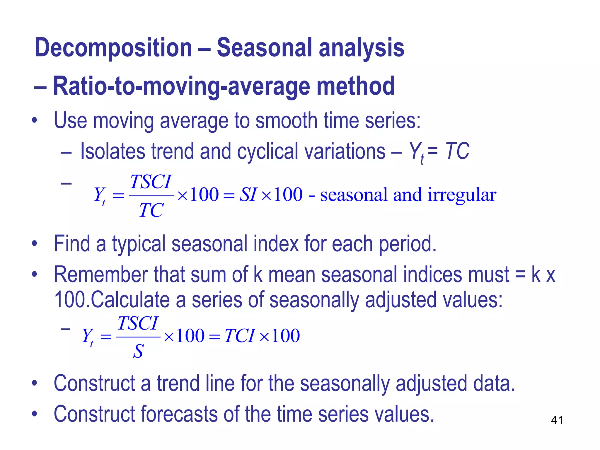 Decomposition – Seasonal analysis
– Ratio-to-moving-average method
• Use moving average to smooth time series:
   – Isolates trend and cyclical variations – Yt = TC
   – Y  TSCI 100  SI 100 - seasonal and irregular
        t
            TC
• Find a typical seasonal index for each period.
• Remember that sum of k mean seasonal indices must = k x
  100.Calculate a series of seasonally adjusted values:
   – Y  TSCI 100  TCI 100
      t
           S
• Construct a trend line for the seasonally adjusted data.
• Construct forecasts of the time series values.             41
 