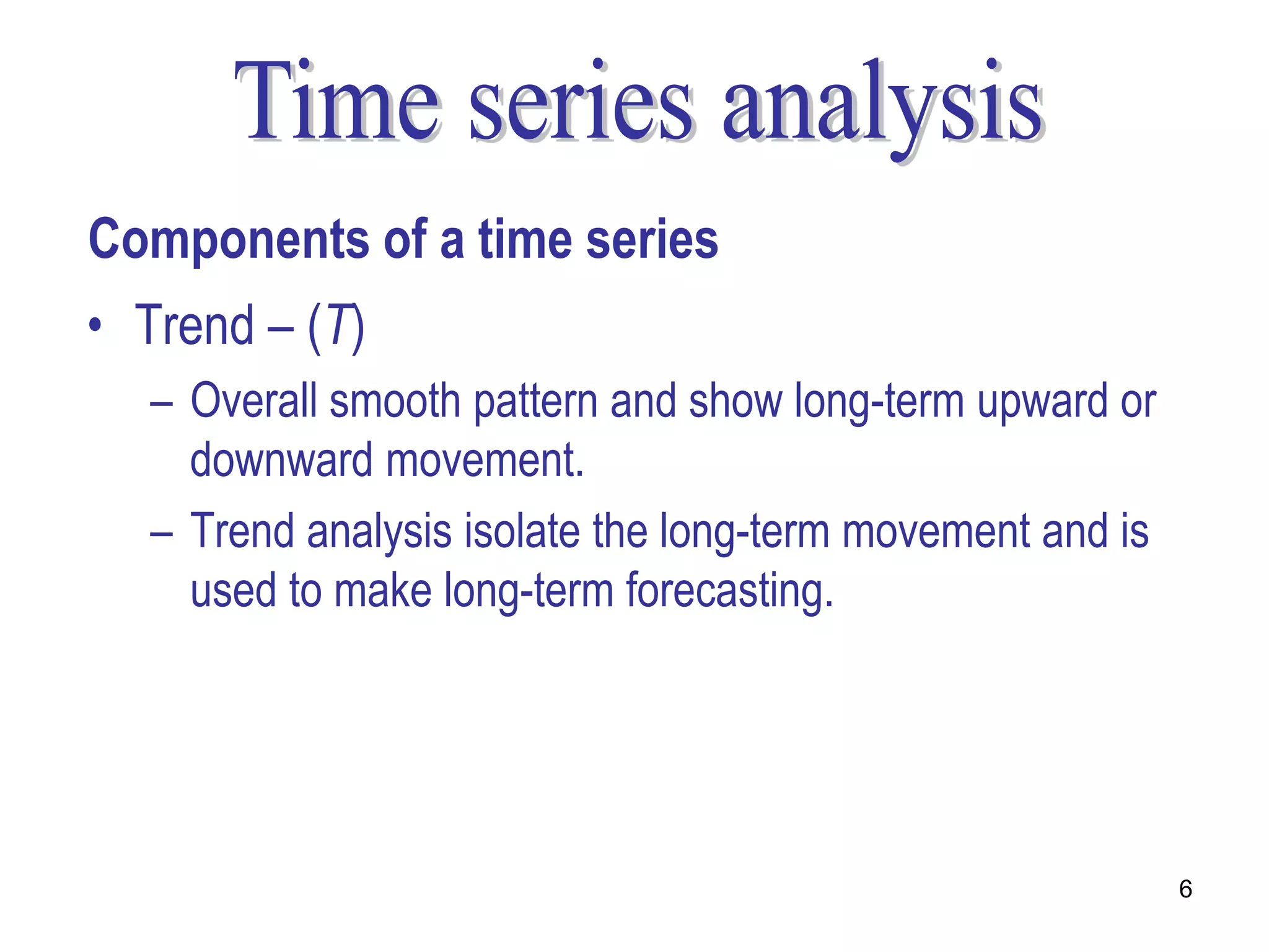 Components of a time series
• Trend – (T)
  – Overall smooth pattern and show long-term upward or
    downward movement.
  – Trend analysis isolate the long-term movement and is
    used to make long-term forecasting.




                                                           6
 
