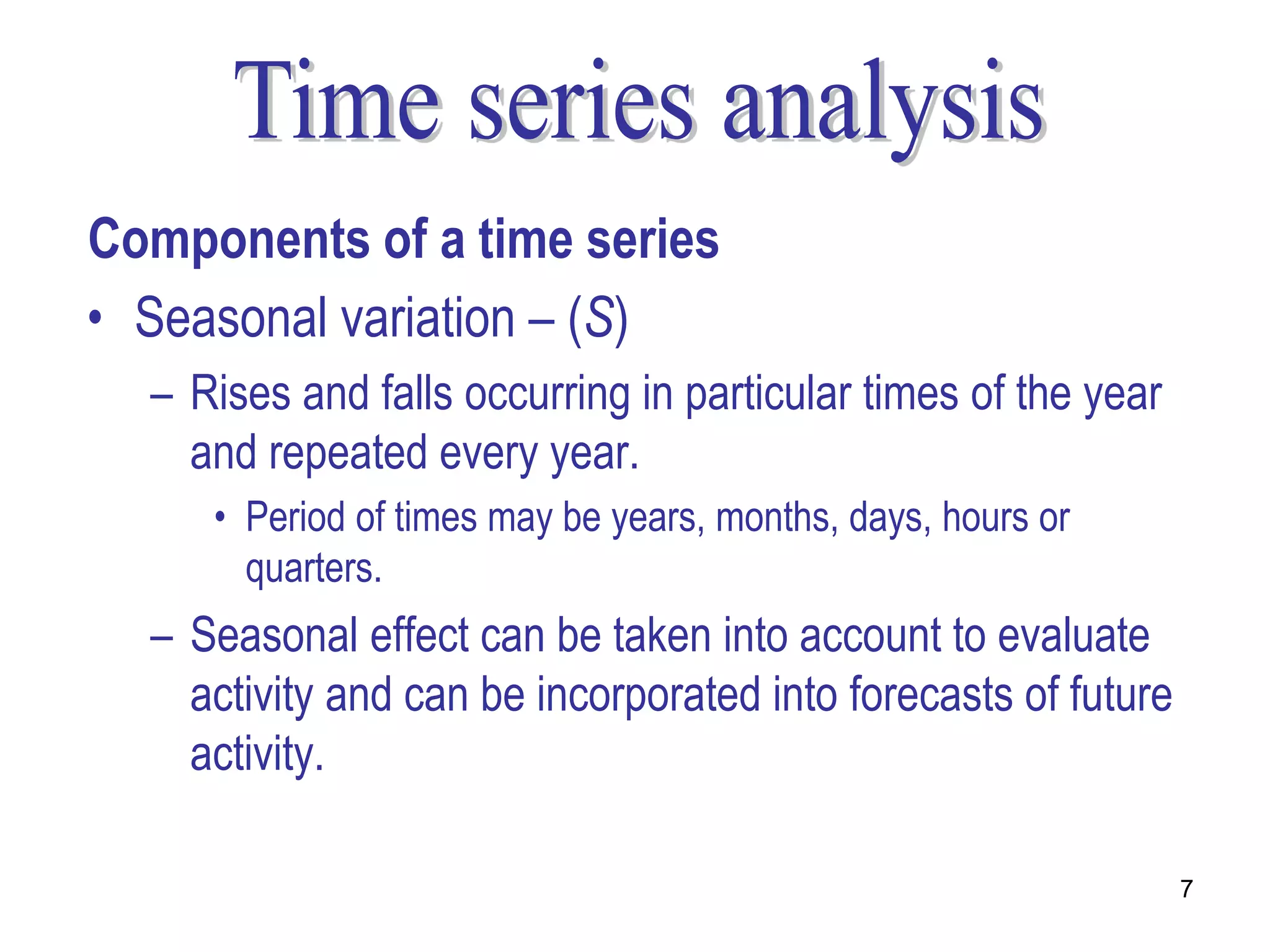 Components of a time series
• Seasonal variation – (S)
  – Rises and falls occurring in particular times of the year
    and repeated every year.
     • Period of times may be years, months, days, hours or
       quarters.
  – Seasonal effect can be taken into account to evaluate
    activity and can be incorporated into forecasts of future
    activity.

                                                                7
 