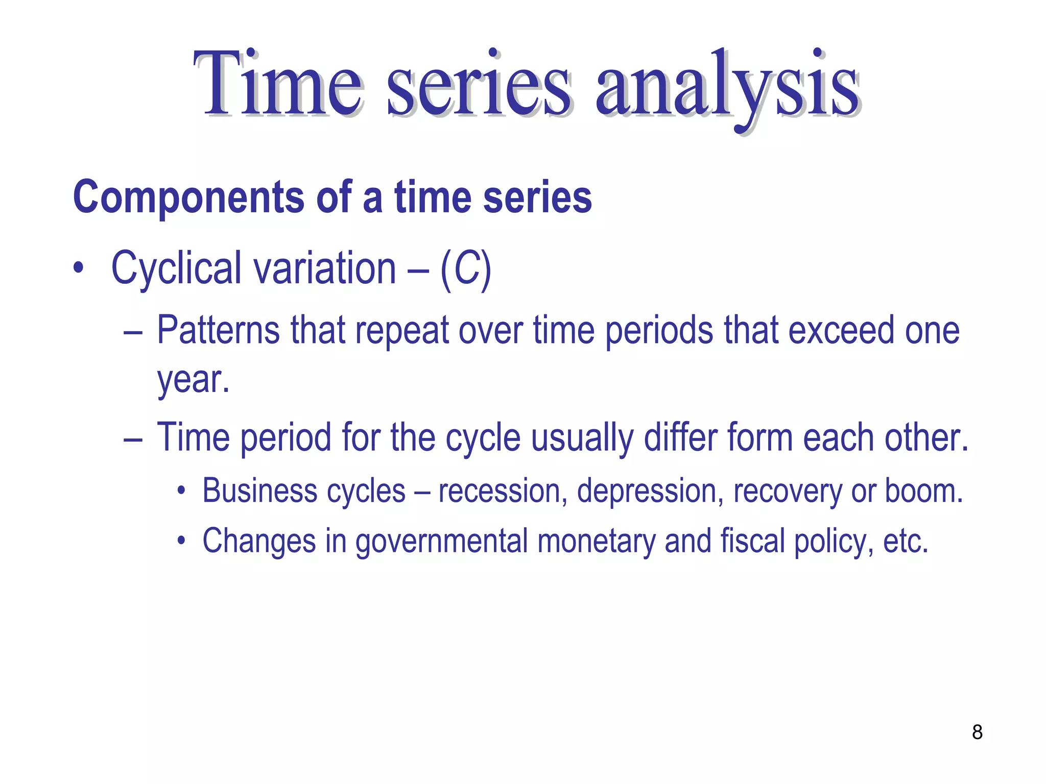 Components of a time series
• Cyclical variation – (C)
   – Patterns that repeat over time periods that exceed one
     year.
   – Time period for the cycle usually differ form each other.
      • Business cycles – recession, depression, recovery or boom.
      • Changes in governmental monetary and fiscal policy, etc.




                                                                     8
 