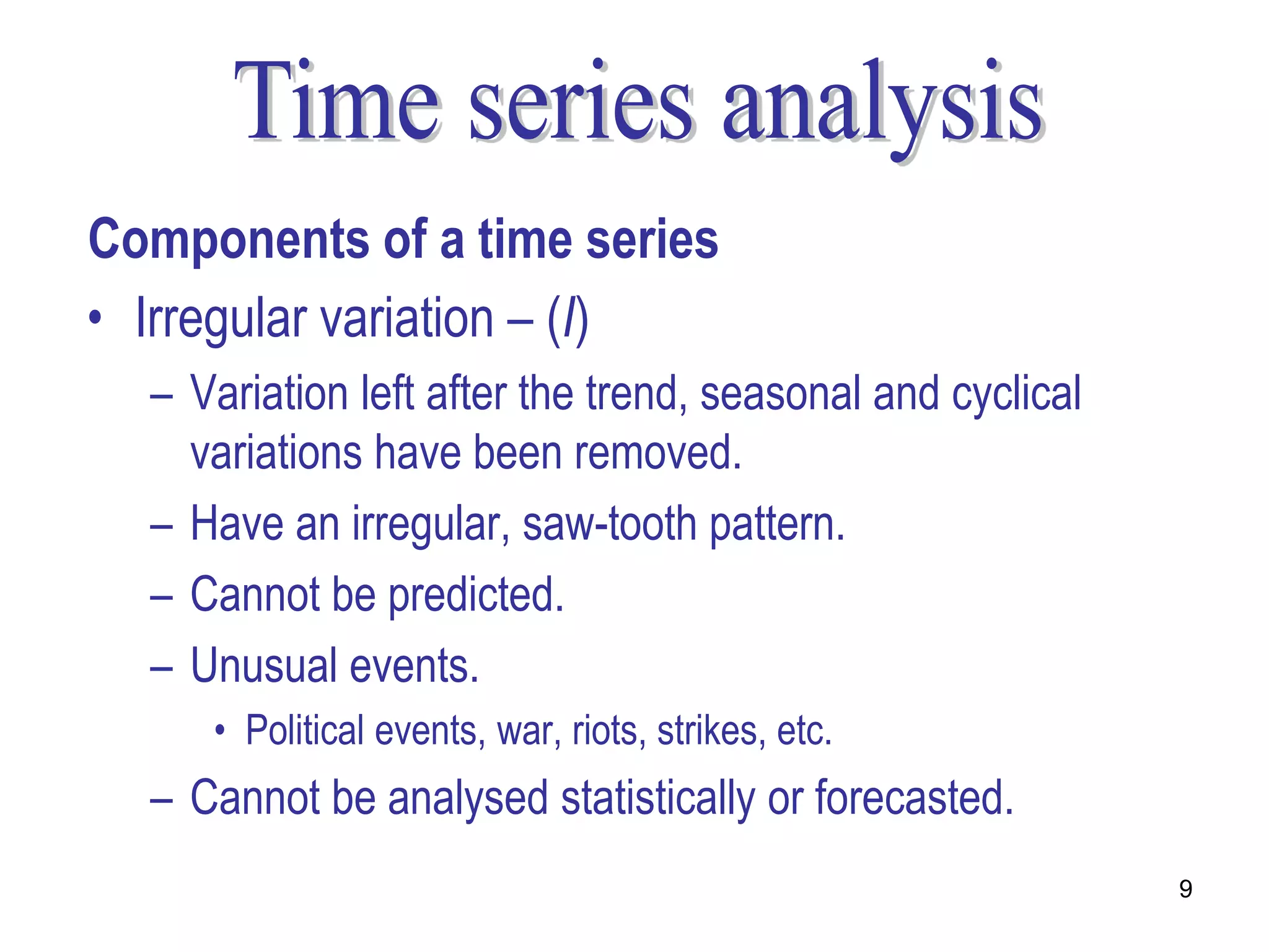 Components of a time series
• Irregular variation – (I)
  – Variation left after the trend, seasonal and cyclical
    variations have been removed.
  – Have an irregular, saw-tooth pattern.
  – Cannot be predicted.
  – Unusual events.
     • Political events, war, riots, strikes, etc.
  – Cannot be analysed statistically or forecasted.
                                                            9
 