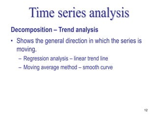 Decomposition – Trend analysis
• Shows the general direction in which the series is
  moving.
   – Regression analysis – linear trend line
   – Moving average method – smooth curve




                                                       12
 