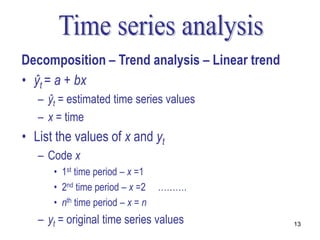 Decomposition – Trend analysis – Linear trend
• ŷt = a + bx
   – ŷt = estimated time series values
   – x = time
• List the values of x and yt
   – Code x
      • 1st time period – x =1
      • 2nd time period – x =2    ……….
      • nth time period – x = n
   – yt = original time series values           13
 