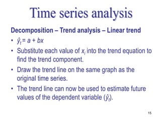 Decomposition – Trend analysis – Linear trend
• ŷt = a + bx
• Substitute each value of xi into the trend equation to
  find the trend component.
• Draw the trend line on the same graph as the
  original time series.
• The trend line can now be used to estimate future
  values of the dependent variable (ŷt).

                                                      15
 