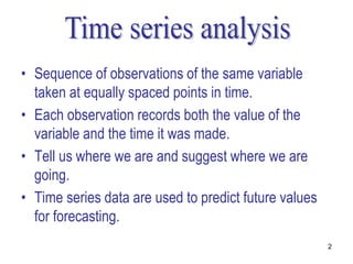 • Sequence of observations of the same variable
  taken at equally spaced points in time.
• Each observation records both the value of the
  variable and the time it was made.
• Tell us where we are and suggest where we are
  going.
• Time series data are used to predict future values
  for forecasting.
                                                       2
 