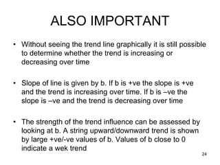 ALSO IMPORTANT
• Without seeing the trend line graphically it is still possible
  to determine whether the trend is increasing or
  decreasing over time

• Slope of line is given by b. If b is +ve the slope is +ve
  and the trend is increasing over time. If b is –ve the
  slope is –ve and the trend is decreasing over time

• The strength of the trend influence can be assessed by
  looking at b. A string upward/downward trend is shown
  by large +ve/-ve values of b. Values of b close to 0
  indicate a wek trend
                                                              24
 