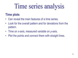 Time plots
• Can reveal the main features of a time series.
• Look for the overall pattern and for deviations from the
  pattern.
• Time on x-axis, measured variable on y-axis.
• Plot the points and connect them with straight lines.




                                                             3
 