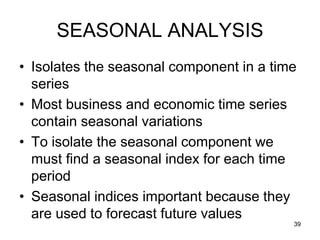 SEASONAL ANALYSIS
• Isolates the seasonal component in a time
  series
• Most business and economic time series
  contain seasonal variations
• To isolate the seasonal component we
  must find a seasonal index for each time
  period
• Seasonal indices important because they
  are used to forecast future values
                                          39
 