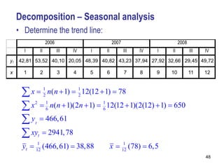 Decomposition – Seasonal analysis
• Determine the trend line:




  2
  x  1 n(n  1)  1 12(12  1)  78
                   2

  6
  x 2  1 n(n  1)(2n  1)  1 12(12  1)(2(12)  1)  650
                             6

  y  466, 61
     t

  xy  2941, 78
         t

 yt  12 (466, 61)  38,88
       1
                               x  12 (78)  6,5
                                    1

                                                             48
 