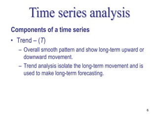 Components of a time series
• Trend – (T)
  – Overall smooth pattern and show long-term upward or
    downward movement.
  – Trend analysis isolate the long-term movement and is
    used to make long-term forecasting.




                                                           6
 