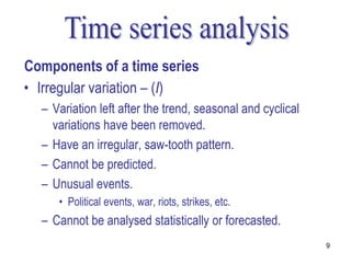 Components of a time series
• Irregular variation – (I)
  – Variation left after the trend, seasonal and cyclical
    variations have been removed.
  – Have an irregular, saw-tooth pattern.
  – Cannot be predicted.
  – Unusual events.
     • Political events, war, riots, strikes, etc.
  – Cannot be analysed statistically or forecasted.
                                                            9
 
