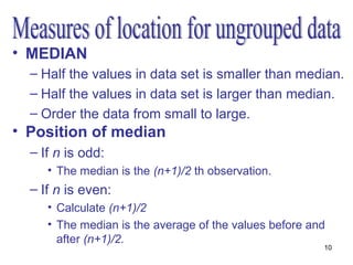 • MEDIAN
  – Half the values in data set is smaller than median.
  – Half the values in data set is larger than median.
  – Order the data from small to large.
• Position of median
  – If n is odd:
     • The median is the (n+1)/2 th observation.
  – If n is even:
     • Calculate (n+1)/2
     • The median is the average of the values before and
       after (n+1)/2.
                                                        10
 