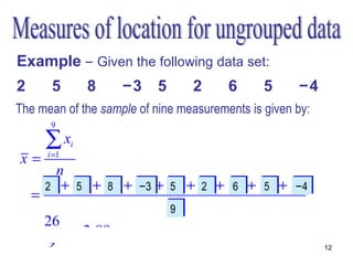 Example – Given the following data set:
2      5         8   −3    5     2      6      5     −4
The mean of the sample of nine measurements is given by:
       9

      ∑x     i
x=    i =1

         n
      x1 + x2 + x3 + x4 + x5 + x6 + x6 + x58 + x−4
      2
      2     5
            5    8
                 8   −3 5
                     −3   5    2
                               2     67   5     −4
    =                                            9

                          n
                          9
                          9
      26
    =      = 2,89
       9                                                   12
 