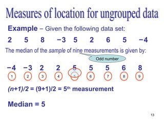 Example – Given the following data set:
 2     5      8      −3     5     2       6        5   −4
The median of the sample of nine measurements is given by:
                                      Odd number

−4     −3     2     2      5      5       5        6   8
  1     2     3      4      5     6       7        8   9


 (n+1)/2 = (9+1)/2 = 5th measurement

 Median = 5
                                                             13
 