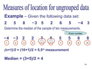 Example – Given the following data set:
2     5      8      −3     5      2      6     5      −4          3
Determine the median of the sample of ten measurements.
   •:Order the measurements                    Even number

−4    −3     2      2      3     5      5      5      6           8
 1     2      3     4      5      6      7      8     9       10


(n+1)/2 = (10+1)/2 = 5,5th measurement

Median = (3+5)/2 = 4
                                                             14
 