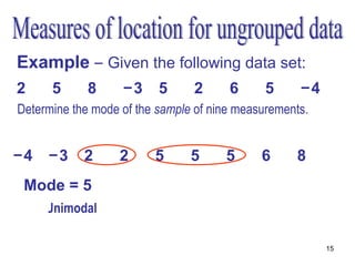 Example – Given the following data set:
2     5      8     −3     5     2      6      5     −4
Determine the mode of the sample of nine measurements.
   •Order the measurements

−4    −3    2      2     5      5     5      6     8
 Mode = 5
     •Unimodal

                                                         15
 
