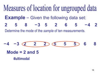 Example – Given the following data set:
2     5      8     −3     5     2      6      5     −4        2
Determine the mode of the sample of ten measurements.
   •Order the measurements

−4    −3    2      2     2      5     5      5     6      8
 Mode = 2 and 5
     •Multimodal

                                                         16
 