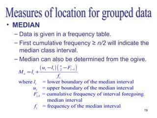 • MEDIAN
 – Data is given in a frequency table.
 – First cumulative frequency ≥ n/2 will indicate the
   median class interval.
 – Median can also be determined from the ogive.
               ( ui − li ) ( n − Fi −1 )
                             2
  M e = li +
                      fi
  where li      = lower boundary of the median interval
        ui      = upper boundary of the median interval
        Fi -1   = cumulative frequency of interval foregoing
                  median interval
          fi    = frequency of the median interval
                                                               19
 