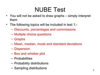 NUBE Test
• You will not be asked to draw graphs – simply interpret
  them
• The following topics will be included in test 1:-
   – Discounts, percentages and commissions
   – Multiple choice questions
   – Graphs
   – Mean, median, mode and standard deviations
   – Dispersion
   – Box and whisker plot
   – Probabilities
   – Probability distributions
   – Sampling distributions
                                                            3
 