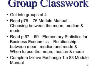 Group Classwork
• Get into groups of 4
• Read p75 – 76 Module Manual –
  Choosing between the mean, median &
  mode
• Read p 67 – 69 - Elementary Statistics for
  Business Economics – Relationship
  between mean, median and mode &
  When to use the mean, median & mode
• Complete Izimvo Exchange 1 p 83 Module
  Manual                                   30
 