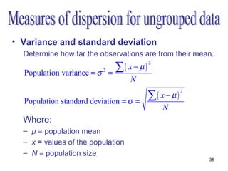 • Variance and standard deviation
  Determine how far the observations are from their mean.
                                  ∑( x − µ)
                                              2

  Population variance = σ   2
                                =
                                      N

                                              ∑( x − µ )
                                                           2

  Population standard deviation = σ =
                                                  N
  Where:
  – μ = population mean
  – x = values of the population
  – N = population size
                                                               35
 