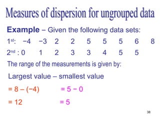 Example – Given the following data sets:
1st: −4    −3    2        2   5    5     5   6        8
2nd : 0    1     2        3   3    4     5   5
The range of the measurements is given by:
Largest value – smallest value
= 8 – (−4)           =5−0
= 12                 =5
                                                 38
 