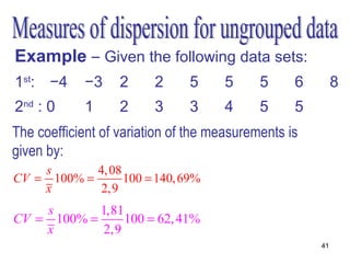 Example – Given the following data sets:
1st: −4     −3     2     2     5     5      5     6        8
2nd : 0     1      2     3     3     4      5     5
The coefficient of variation of the measurements is
given by:
    s       4, 08
CV = 100% =       100 = 140, 69%
    x        2,9
    s       1,81
CV = 100% =      100 = 62, 41%
    x        2,9
                                                      41
 