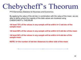 P75 Elementary Statistics for Business and Economics

By applying the value of the std dev in combination with the value of the mean, we are
able to define where the majority of the data values are clustered using
CHEBYCHEFF’s THEORUM

•At least 75% of the values in any sample will be within k= 2 std dev of the
sample mean

•At least 89% of the values in any sample will be within k=3 std dev of the mean

•At least 94% of the values in any sample will be within k=4 std dev of the
sample mean

NOTE: k= the number of std dev distances to either side of the mean




                                                                                 42
 