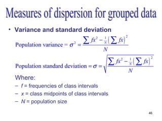 • Variance and standard deviation
                                  ∑ fx               ( ∑ fx )
                                                                2
                                         2
                                             −   1

  Population variance = σ   2
                                =                N

                                                 N

                                                     ∑ fx               ( ∑ fx )
                                                                                   2
                                                            2
                                                                −   1

  Population standard deviation = σ =                               N

                                                                    N
  Where:
  – f = frequencies of class intervals
  – x = class midpoints of class intervals
  – N = population size

                                                                               46
 