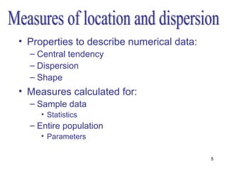 • Properties to describe numerical data:
  – Central tendency
  – Dispersion
  – Shape
• Measures calculated for:
  – Sample data
     • Statistics
  – Entire population
     • Parameters

                                           5
 