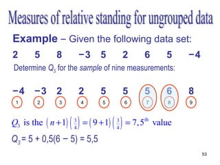 Example – Given the following data set:
2      5      8          −3     5           2    6     5    −4
Determine Q3 for the sample of nine measurements:

−4     −3     2          2      5           5    5     6    8
 1      2      3          4      5          6    7     8    9



Q3 is the ( n + 1)   ()
                     3
                     4
                          = ( 9 + 1)   ()
                                       3
                                       4
                                            = 7,5th value
Q3 = 5 + 0,5(6 − 5) = 5,5
                                                                 53
 