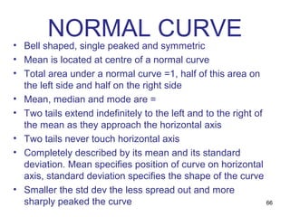 NORMAL CURVE
• Bell shaped, single peaked and symmetric
• Mean is located at centre of a normal curve
• Total area under a normal curve =1, half of this area on
  the left side and half on the right side
• Mean, median and mode are =
• Two tails extend indefinitely to the left and to the right of
  the mean as they approach the horizontal axis
• Two tails never touch horizontal axis
• Completely described by its mean and its standard
  deviation. Mean specifies position of curve on horizontal
  axis, standard deviation specifies the shape of the curve
• Smaller the std dev the less spread out and more
  sharply peaked the curve                                      66
 