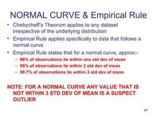 NORMAL CURVE & Empirical Rule
• Chebycheff’s Theorum applies to any dataset
  irrespective of the underlying distribution
• Empirical Rule applies specifically to data that follows a
  normal curve
• Empirical Rule states that for a normal curve, approx:-
   – 68% of observations lie within one std dev of mean
   – 95% of observations lie within 2 std dev of mean
   – 99.7% of observations lie within 3 std dev of mean


NOTE: FOR A NORMAL CURVE ANY VALUE THAT IS
  NOT WITHIN 3 STD DEV OF MEAN IS A SUSPECT
  OUTLIER
                                                               67
 