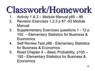 Classwork/Homework
1.   Activity 1 & 2 – Module Manual p85 – 86
2.   Revision Exercises 1,2,3 p 87 -93 Module
     Manual
3.   Supplementary Exercises questions 1 - 12 p
     100 – Elementary Statistics for Business &
     Economics
4.   Self Review Test p96 - Elementary Statistics
     for Business & Economics
5.   Read Chapter 4 – Basic Probability, p105 –
     150 - Elementary Statistics for Business &
     Economics
                                               69
 