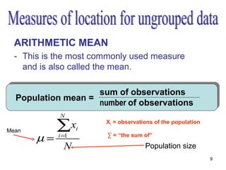 ARITHMETIC MEAN
  - This is the most commonly used measure
    and is also called the mean.

                    sum of observations
  Population mean =
                    number of observations
            N

Mean        ∑xi        Xi = observations of the population


       µ=   i =1       ∑ = “the sum of”

              N                      Population size
                                                             9
 