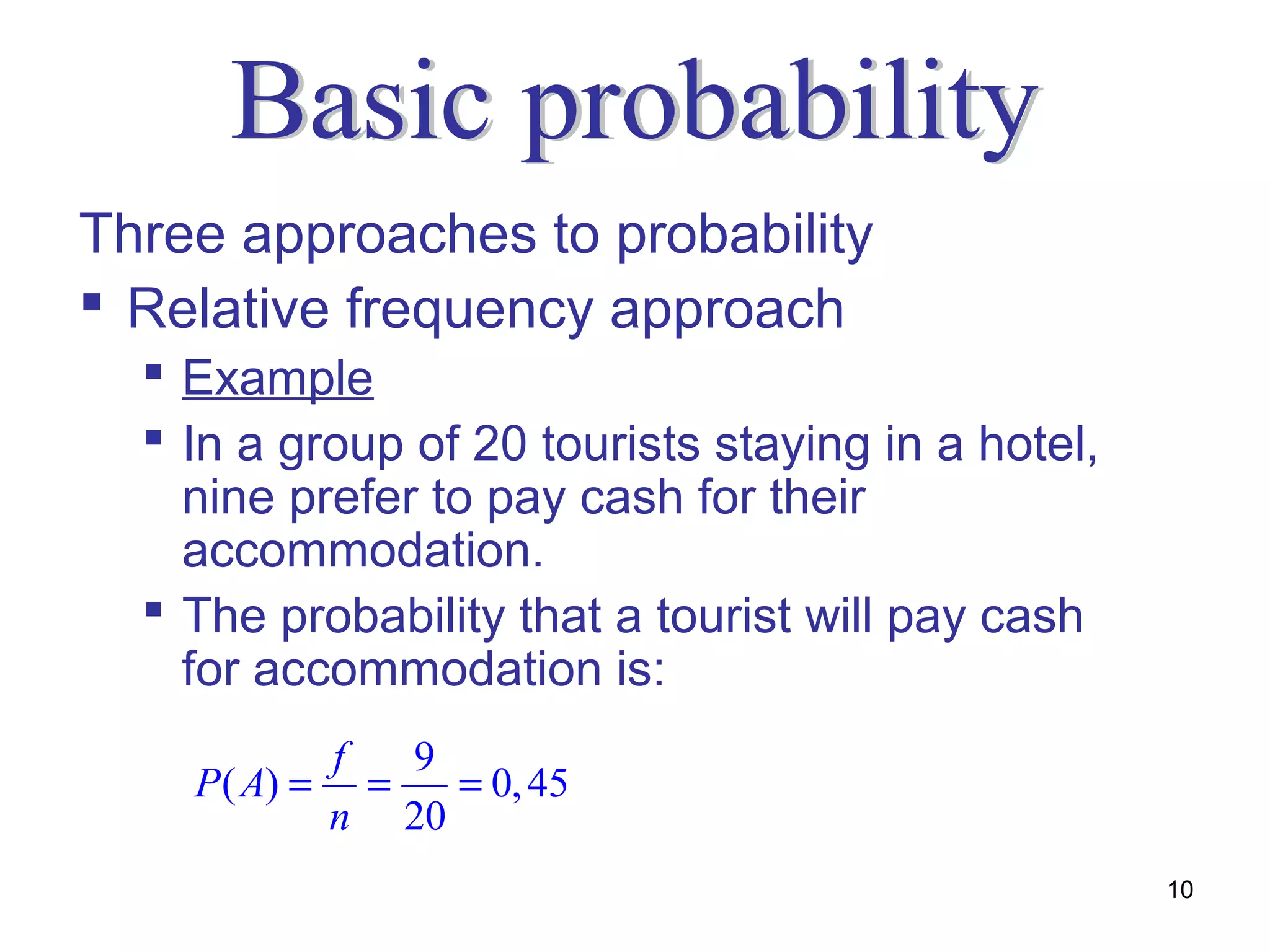 Three approaches to probability
 Relative frequency approach
   Example
   In a group of 20 tourists staying in a hotel,
    nine prefer to pay cash for their
    accommodation.
   The probability that a tourist will pay cash
    for accommodation is:
               f   9
    P ( A) =     =   = 0, 45
               n 20
                                                    10
 