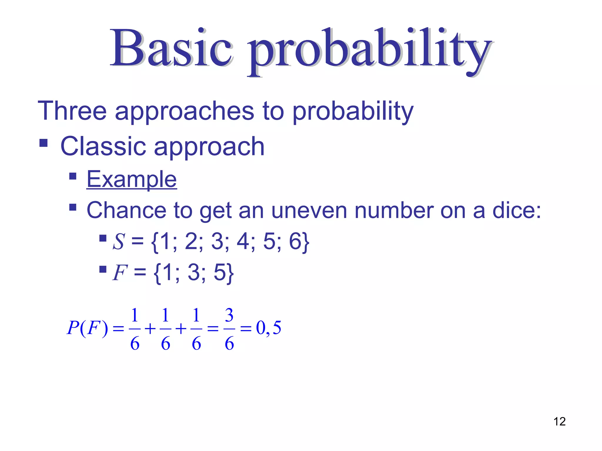 Three approaches to probability
 Classic approach
   Example
   Chance to get an uneven number on a dice:
      S = {1; 2; 3; 4; 5; 6}
      F = {1; 3; 5}
             1 1 1 3
  P( F ) =    + + = = 0,5
             6 6 6 6


                                                12
 