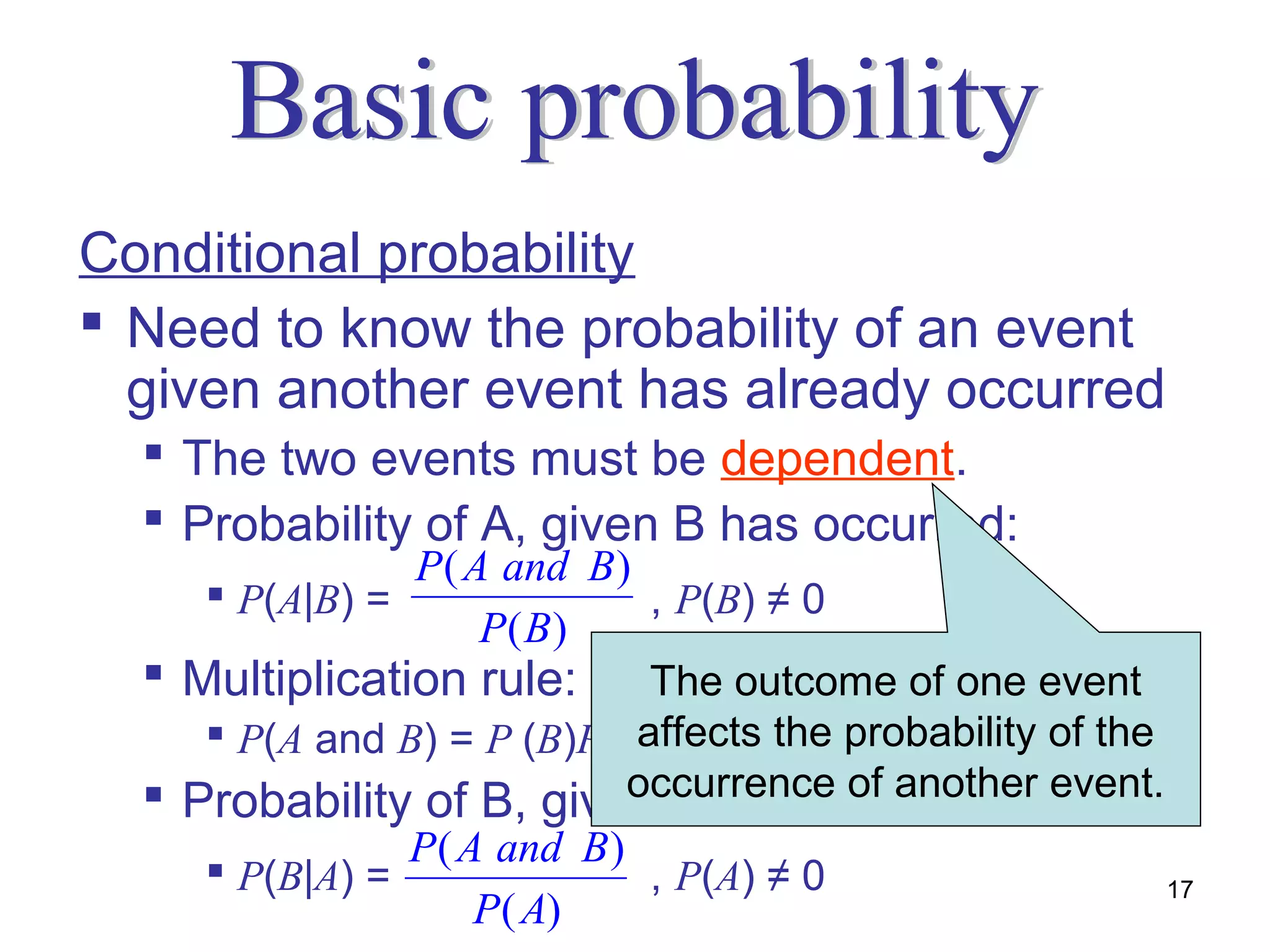 Conditional probability
 Need to know the probability of an event
  given another event has already occurred
   The two events must be dependent.
   Probability of A, given B has occurred:
                P ( A and B )
      P(A|B) =                , P(B) ≠ 0
                     P( B)
   Multiplication rule: The outcome of one event
                              affects the probability of the
      P(A and B) = P (B)P(A|B)
   Probability of B, given A has occurred: event.
                              occurrence of another
                P ( A and B )
      P(B|A) =                , P(A) ≠ 0                    17
                     P( A)
 