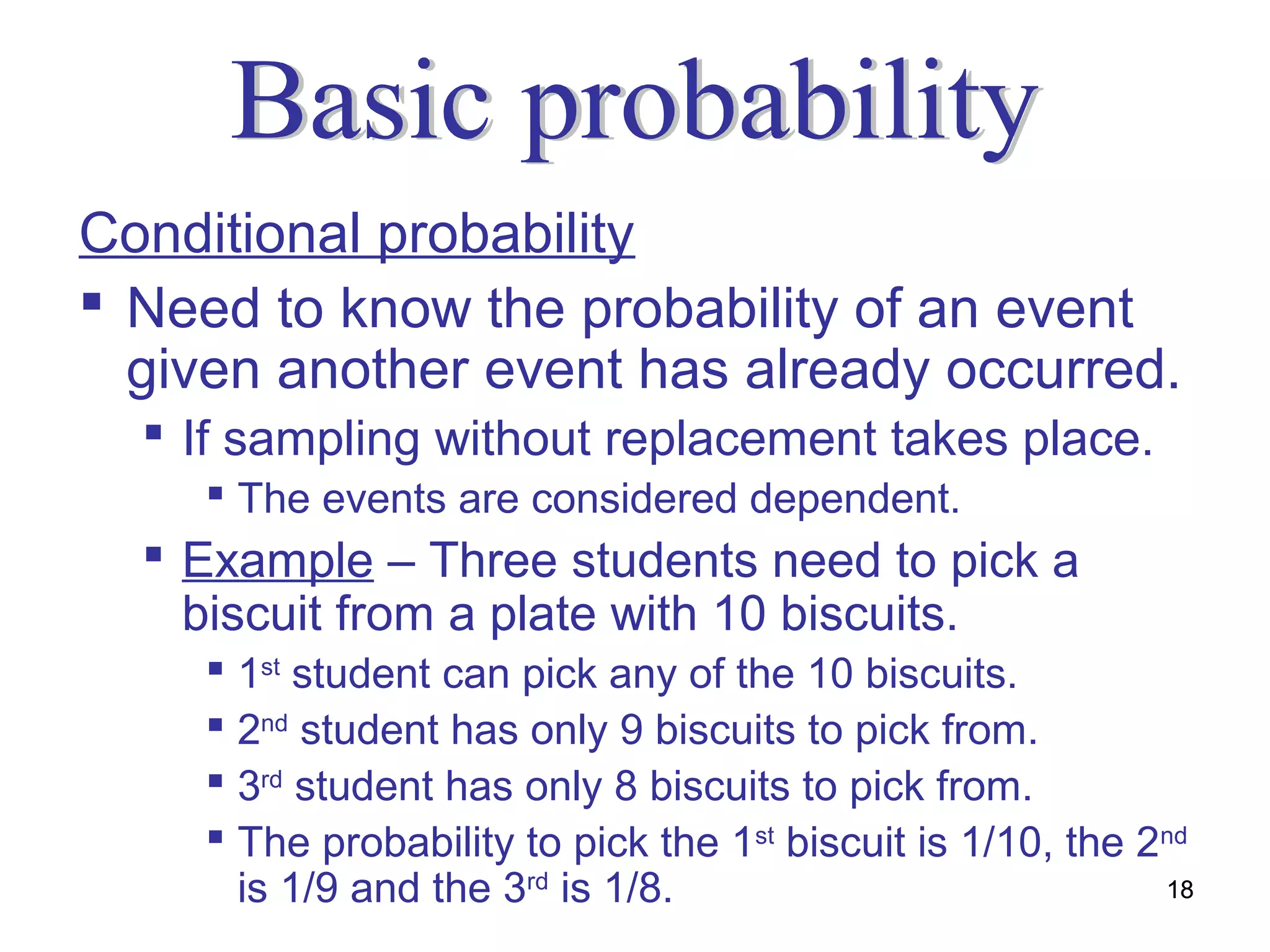 Conditional probability
 Need to know the probability of an event
  given another event has already occurred.
   If sampling without replacement takes place.
     The events are considered dependent.
   Example – Three students need to pick a
    biscuit from a plate with 10 biscuits.
     1st student can pick any of the 10 biscuits.
     2nd student has only 9 biscuits to pick from.
     3rd student has only 8 biscuits to pick from.
     The probability to pick the 1st biscuit is 1/10, the 2nd
      is 1/9 and the 3rd is 1/8.                            18
 