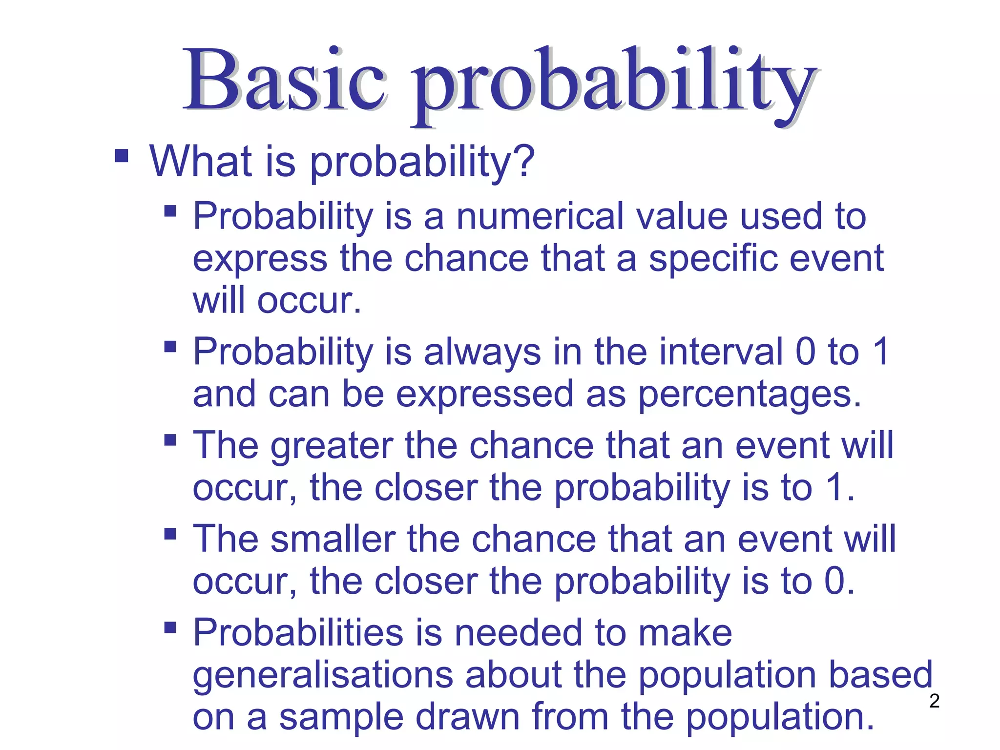  What is probability?
   Probability is a numerical value used to
    express the chance that a specific event
    will occur.
   Probability is always in the interval 0 to 1
    and can be expressed as percentages.
   The greater the chance that an event will
    occur, the closer the probability is to 1.
   The smaller the chance that an event will
    occur, the closer the probability is to 0.
   Probabilities is needed to make
    generalisations about the population based
                                                 2
    on a sample drawn from the population.
 