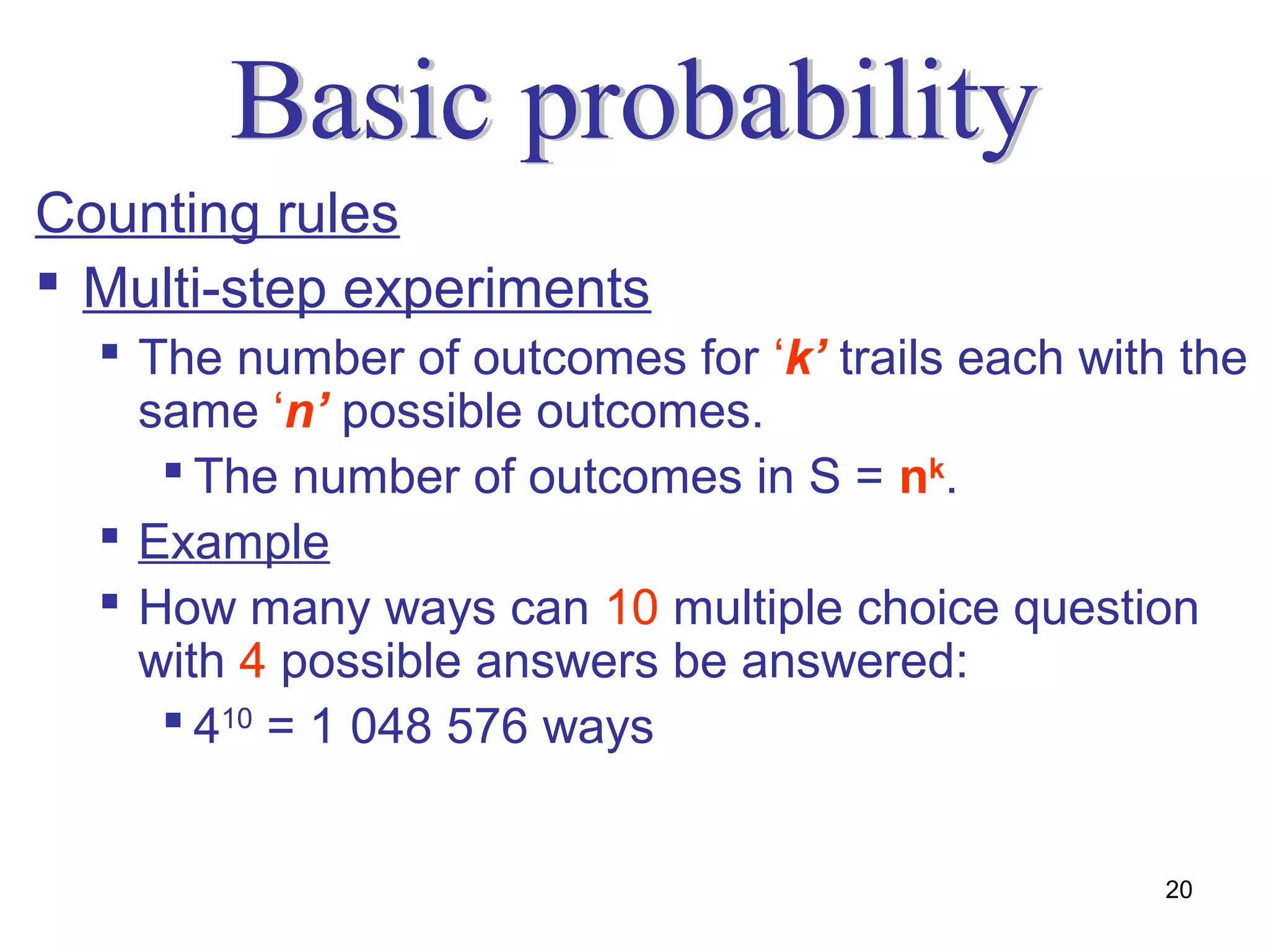 Counting rules
 Multi-step experiments
   The number of outcomes for ‘k’ trails each with the
    same ‘n’ possible outcomes.
      The number of outcomes in S = nk.
   Example
   How many ways can 10 multiple choice question
    with 4 possible answers be answered:
      410 = 1 048 576 ways


                                                   20
 