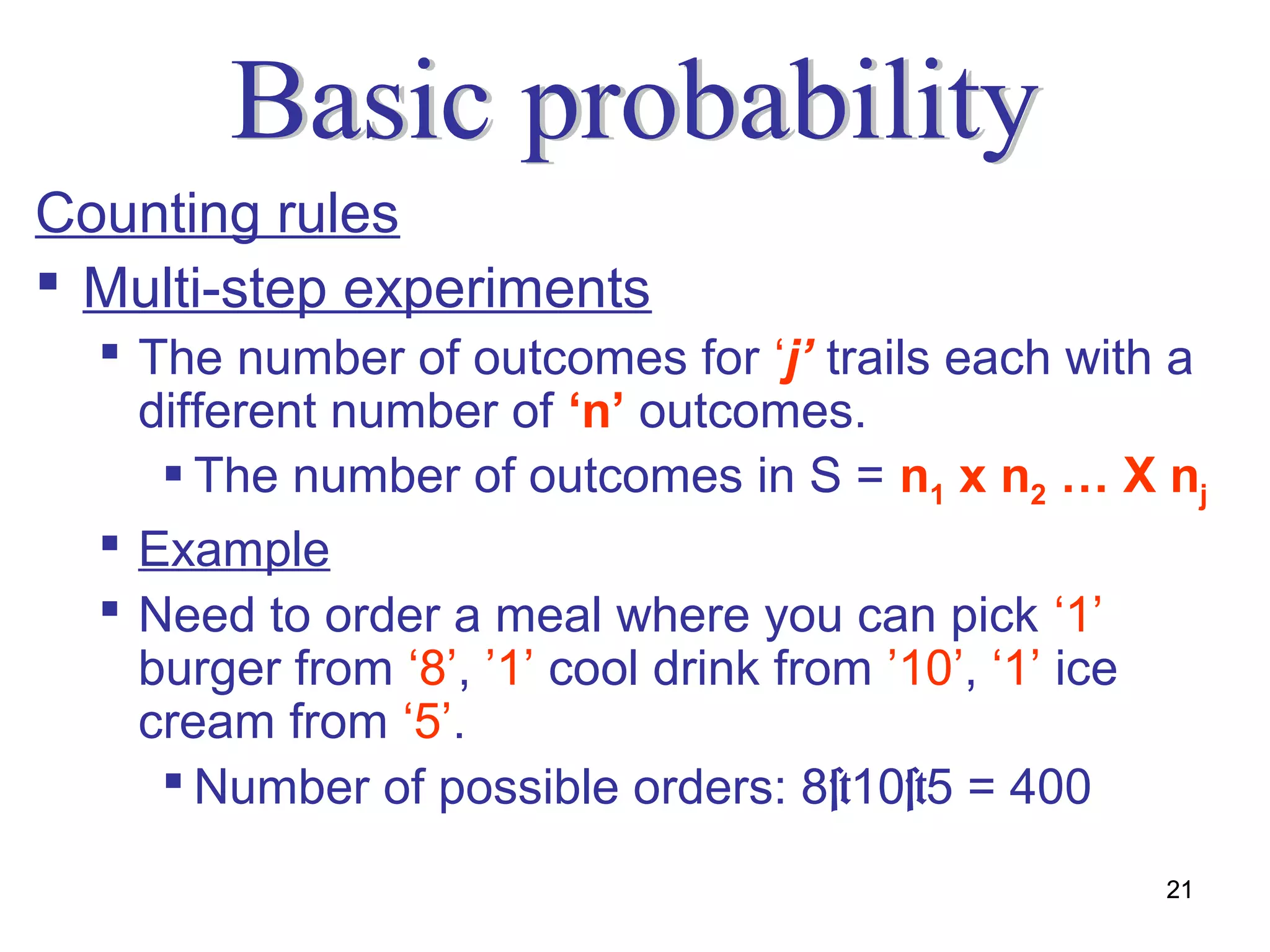 Counting rules
 Multi-step experiments
   The number of outcomes for ‘j’ trails each with a
    different number of ‘n’ outcomes.
      The number of outcomes in S = n1 x n2 … X nj
   Example
   Need to order a meal where you can pick ‘1’
    burger from ‘8’, ’1’ cool drink from ’10’, ‘1’ ice
    cream from ‘5’.
      Number of possible orders: 8×10×5 = 400

                                                    21
 